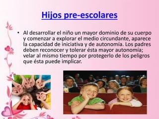 Hijos pre-escolares
• Al desarrollar el niño un mayor dominio de su cuerpo
y comenzar a explorar el medio circundante, aparece
la capacidad de iniciativa y de autonomía. Los padres
deben reconocer y tolerar ésta mayor autonomía;
velar al mismo tiempo por protegerlo de los peligros
que ésta puede implicar.
 