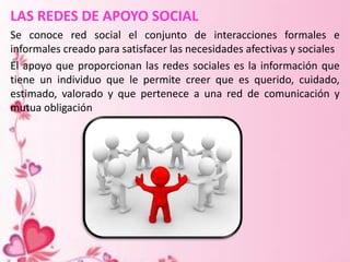 LAS REDES DE APOYO SOCIAL
Se conoce red social el conjunto de interacciones formales e
informales creado para satisfacer las necesidades afectivas y sociales
El apoyo que proporcionan las redes sociales es la información que
tiene un individuo que le permite creer que es querido, cuidado,
estimado, valorado y que pertenece a una red de comunicación y
mutua obligación
 