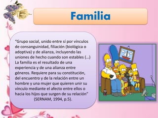 Familia
“Grupo social, unido entre sí por vínculos
de consanguinidad, filiación (biológica o
adoptiva) y de alianza, incluyendo las
uniones de hecho cuando son estables (…)
La familia es el resultado de una
experiencia y de una alianza entre
géneros. Requiere para su constitución,
del encuentro y de la relación entre un
hombre y una mujer que quieren unir su
vínculo mediante el afecto entre ellos o
hacia los hijos que surgen de su relación”
(SERNAM, 1994, p.5).
 