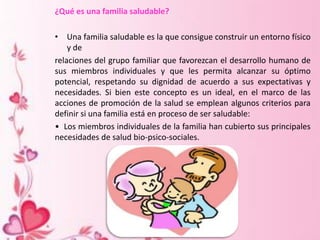 ¿Qué es una familia saludable?
• Una familia saludable es la que consigue construir un entorno físico
y de
relaciones del grupo familiar que favorezcan el desarrollo humano de
sus miembros individuales y que les permita alcanzar su óptimo
potencial, respetando su dignidad de acuerdo a sus expectativas y
necesidades. Si bien este concepto es un ideal, en el marco de las
acciones de promoción de la salud se emplean algunos criterios para
definir si una familia está en proceso de ser saludable:
• Los miembros individuales de la familia han cubierto sus principales
necesidades de salud bio-psico-sociales.
 
