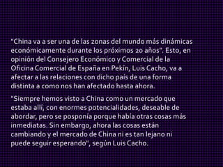 "China va a ser una de las zonas del mundo más dinámicas
económicamente durante los próximos 20 años". Esto, en
opinión del Consejero Económico y Comercial de la
Oficina Comercial de España en Pekín, Luis Cacho, va a
afectar a las relaciones con dicho país de una forma
distinta a como nos han afectado hasta ahora.
"Siempre hemos visto a China como un mercado que
estaba allí, con enormes potencialidades, deseable de
abordar, pero se posponía porque había otras cosas más
inmediatas. Sin embargo, ahora las cosas están
cambiando y el mercado de China ni es tan lejano ni
puede seguir esperando", según Luis Cacho.
 