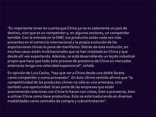 "Es importante tener en cuenta que China ya no es solamente un país de
destino, sino que es un competidor y, en algunos sectores, un competidor
temible. Con la entrada en la OMC sus productos están cada vez más
presentes en el comercio internacional y la propia evolución de las
exportaciones chinas lo pone de manifiesto. Detrás de esta evolución, en
muchos casos están multinacionales que se han instalado en China y que
desde allí van exportando. Además, se está desarrollando un tejido industrial
propio que hace que todo este proceso de presencia de China en mercados
exteriores tenga una velocidad exponencial", señaló.
En opinión de Luis Cacho, "hay que ver a China desde una doble faceta:
como competidor y como proveedor". En éste último sentido afirmó que "la
competitividad de los productos chinos no sólo es una amenaza, sino
también una oportunidad. Gran parte de las empresas que están
acometiendo relaciones con China lo hacen con vistas, bien a proveerse, bien
a utilizar China como base productiva. Esto se está traduciendo en diversas
modalidades como centrales de compra y subcontratación".
 