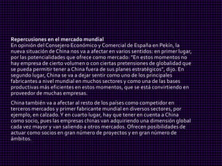 Repercusiones en el mercado mundial
En opinión del Consejero Económico y Comercial de España en Pekín, la
nueva situación de China nos va a afectar en varios sentidos: en primer lugar,
por las potencialidades que ofrece como mercado: "En estos momentos no
hay empresa de cierto volumen o con ciertas pretensiones de globalidad que
se pueda permitir tener a China fuera de sus planes estratégicos", dijo. En
segundo lugar, China se va a dejar sentir como uno de los principales
fabricantes a nivel mundial en muchos sectores y como una de las bases
productivas más eficientes en estos momentos, que se está convirtiendo en
proveedor de muchas empresas.
China también va a afectar al resto de los países como competidor en
terceros mercados y primer fabricante mundial en diversos sectores, por
ejemplo, en calzado. Y en cuarto lugar, hay que tener en cuenta a China
como socio, pues las empresas chinas van adquiriendo una dimensión global
cada vez mayor y van saliendo a otros mercados. Ofrecen posibilidades de
actuar como socios en gran número de proyectos y en gran número de
ámbitos.
 