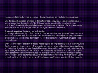 momentos, la inmadurez de los canales de distribución y las insuficiencias logísticas.
Uno de los problemas en China es el de las falsificaciones y la propiedad intelectual, que
afecta a todo tipo de productos. "En China no existe reprobación social ante estas
prácticas. China es un país donde la copia es un homenaje al creador". Se está avanzando
en impedir estas prácticas, pero hoy en día sigue siendo un problema.
Presencia española limitada, pero dinámica
El Consejero Económico y Comercial de la Oficina Comercial de España en Pekín califica la
presencia española en China de "limitada, pero dinámica". En su opinión, uno de nuestros
problemas es la inexistencia de imagen del producto español. "Caemos bien, pero poco
más", afirma.
Entre las principales oportunidades de negocio para las empresas españolas en China, Luis
Cacho señala los proyectos en infraestructuras, energéticos e hidráulicos, las derivadas de
la creciente exigencia medioambiental (recogida y tratamiento de basuras, tratamiento de
agua, energías alternativas), la construcción (material y equipamiento), y las que surgen
como consecuencia del incremento de los niveles de vida (consumo de productos como
vino, aceite de oliva o automóviles, y posibilidad de hacer turismo). Asimismo, para Cacho
la celebración de los próximos Juegos Olímpicos en 2008 es una oportunidad de negocio.
 