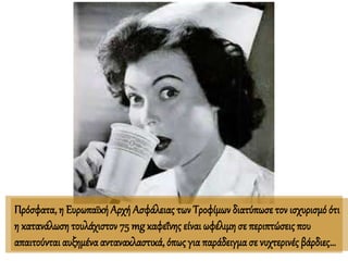 Πρόσφατα, η ΕυρωπαϊκήΑρχή Ασφάλειας των Τροφίμων διατύπωσε τον ισχυρισμό ότι
η κατανάλωση τουλάχιστον 75 mg καφεΐνης είναιωφέλιμη σε περιπτώσεις που
απαιτούνται αυξημένα αντανακλαστικά, όπως για παράδειγμα σε νυχτερινές βάρδιες…
 