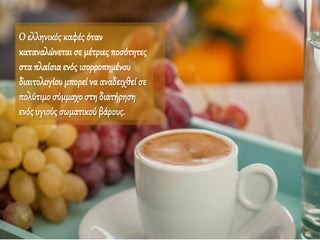 Ο ελληνικός καφές όταν
καταναλώνεται σε μέτριες ποσότητες
σταπλαίσιαενός ισορροπημένου
διαιτολογίου μπορεί να αναδειχθεί σε
πολύτιμοσύμμαχοστη διατήρηση
ενός υγιούς σωματικού βάρους.
 