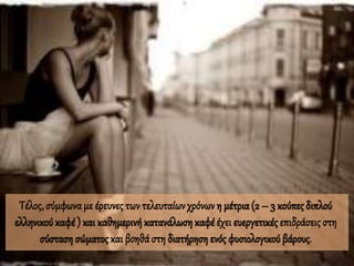 Τέλος, σύμφωναμε έρευνες των τελευταίωνχρόνων η μέτρια (2 – 3 κούπες διπλού
ελληνικούκαφέ) και καθημερινήκατανάλωση καφέ έχει ευεργετικές επιδράσεις στη
σύσταση σώματος και βοηθάστη διατήρηση ενός φυσιολογικού βάρους.
 