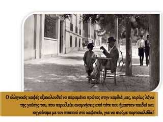 Ο ελληνικός καφές εξακολουθεί να παραμένει πρώτος στην καρδιά μας, κυρίως λόγω
της γεύσης του, που περικλείει αναμνήσεις από τότε που ήμασταν παιδιά και
πηγαίναμεμε τον παππούστο καφενείο, γιανα πιούμεπορτοκαλάδα!
 