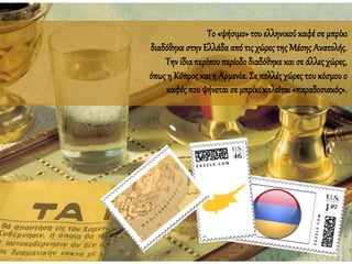 Το «ψήσιμο» του ελληνικού καφέ σε μπρίκι
διαδόθηκε στην Ελλάδααπό τις χώρες της Μέσης Ανατολής.
Την ίδιαπερίπου περίοδοδιαδόθηκε και σε άλλεςχώρες,
όπωςη Κύπρος καιη Αρμενία. Σε πολλές χώρες του κόσμου ο
καφές που ψήνεταισε μπρίκι καλείται «παραδοσιακός».
 