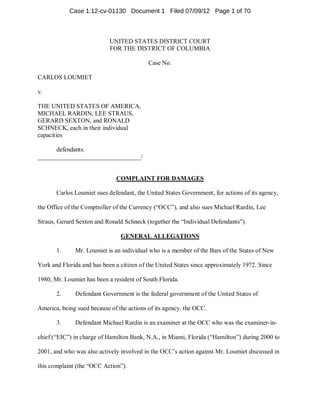 Case 1:12-cv-01130 Document 1 Filed 07/09/12 Page 1 of 70



                            UNITED STATES DISTRICT COURT
                            FOR THE DISTRICT OF COLUMBIA

                                           Case No.

CARLOS LOUMIET

v.

THE UNITED STATES OF AMERICA,
MICHAEL RARDIN, LEE STRAUS,
GERARD SEXTON, and RONALD
SCHNECK, each in their individual
capacities

      defendants.
_________________________________/


                              COMPLAINT FOR DAMAGES

       Carlos Loumiet sues defendant, the United States Government, for actions of its agency,

the Office of the Comptroller of the Currency (“OCC”), and also sues Michael Rardin, Lee

Straus, Gerard Sexton and Ronald Schneck (together the “Individual Defendants”).

                                GENERAL ALLEGATIONS

       1.     Mr. Loumiet is an individual who is a member of the Bars of the States of New

York and Florida and has been a citizen of the United States since approximately 1972. Since

1980, Mr. Loumiet has been a resident of South Florida.

       2.     Defendant Government is the federal government of the United States of

America, being sued because of the actions of its agency, the OCC.

       3.     Defendant Michael Rardin is an examiner at the OCC who was the examiner-in-

chief (“EIC”) in charge of Hamilton Bank, N.A., in Miami, Florida (“Hamilton”) during 2000 to

2001, and who was also actively involved in the OCC’s action against Mr. Loumiet discussed in

this complaint (the “OCC Action”).
 