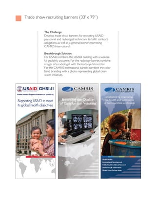 trade show recruiting banners (33’ x 79”)


           The Challenge:
           Develop trade show banners for recruiting UsAiD
           personnel and radiologist technicians to fulfill contract
           obligations as well as a general banner promoting
           cAMRis international.

           Breakthrough Solution:
           For UsAiD, combine the UsAiD building with a success-
           ful pediatric outcome. For the radiology banner, combine
           images of a radiologist with the back-up data center.
           For the cAMRis international banner, combine the color
           band branding with a photo representing global clean
           water initiatives.
 