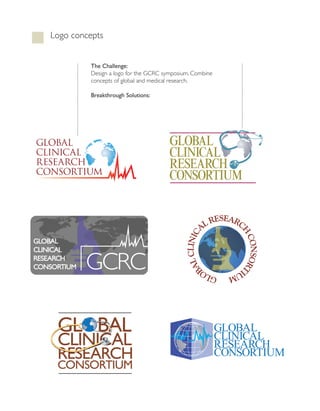 Logo concepts


             The Challenge:
             Design a logo for the gcRc symposium. combine
             concepts of global and medical research.

             Breakthrough Solutions:




GLOBAL                                    GLOBAL
                                          GLOBAL
CLINICAL                                  CLINICAL
                                          CLINICAL
RESEARCH
CONSORTIUM
                                          RESEARCH
                                                 C
                                          RESEARCH
                                          CONSORTIUM
                                          CONSORTTIUM


                                                           ESEARC
                                                        ALR
                                                                 H
                                                                 H
                                                                 H
                                                                 H
                                                                 H
                                                                 H
                                                    CLINIC




GLOBAL
GLOBALAL
                                                                     CO ORT
                                                                     CONSORT
                                                                     CONSORT
                                                                     CO
CL N C AL
CLINICAL
RESE ARCH
RESEARCH
             GCRC
             GCRC
               RC
                                                 AL




                                                                          RT

CONSORT UM
CONSORTIUM
        R
                                                                           T
                                                                           T
                                                                           T
                                                                           T
                                                B




                                                               IU
                                                         GLO
                                                          LO
                                                          LO     M
                                                                 M
                                                                 M




     GLOBAL                                                  GLOBAL
     CLINICAL                                                CLINICAL
                                                             RESEARCH
     RESEARCH                                                CONSORTIUM
     CONSORTIUM
 