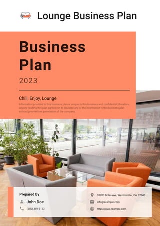 Lounge Business Plan
Prepared By
John Doe

(650) 359-3153

10200 Bolsa Ave, Westminster, CA, 92683

info@example.com

http://www.example.com

Business
Plan
2023
Chill, Enjoy, Lounge
Information provided in this business plan is unique to this business and confidential; therefore,
anyone reading this plan agrees not to disclose any of the information in this business plan
without prior written permission of the company.
 