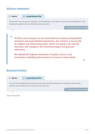 Mission statement
At [The Luxe Lounge], we are committed to creating unforgettable
moments and unparalleled experiences. Our mission is to provide
an elegant and welcoming haven, where our guests can unwind,
socialize, and indulge in the finest beverages and gourmet
selections.
We uphold the highest standards of quality, service, and
innovation, embodying the essence of luxury in every detail.
❛
❜
Business history
Start writing here..
Summarize your business’ objective, core principles, and values in your mission statement. This
statement needs to be memorable, clear, and brief.
To unlock help try Upmetrics! 
If you’re an established lounge service provider, briefly describe your business history, like—
when it was founded, how it evolved over time, etc.
Additionally, If you have received any awards or recognition for excellent work, describe them.
To unlock help try Upmetrics! 
 Help tip  Lounge Business Plan
 Help tip  Lounge Business Plan
Lounge Business Plan | Business Plan 2023 11/47
 