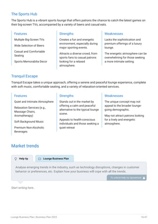 The Sports Hub
The Sports Hub is a vibrant sports lounge that offers patrons the chance to catch the latest games on
their big-screen TVs, accompanied by a variety of beers and casual eats.
Features
Multiple Big-Screen TVs
Wide Selection of Beers
Casual and Comfortable
Seating
Sports Memorabilia Decor
Strengths
Creates a fun and energetic
environment, especially during
major sporting events.
Attracts a diverse crowd, from
sports fans to casual patrons
looking for a relaxed
atmosphere.
Weaknesses
Lacks the sophistication and
premium offerings of a luxury
lounge.
The energetic atmosphere can be
overwhelming for those seeking
a more intimate setting.
Tranquil Escape
Tranquil Escape takes a unique approach, offering a serene and peaceful lounge experience, complete
with soft music, comfortable seating, and a variety of relaxation-oriented services.
Features
Quiet and Intimate Atmosphere
Relaxation Services (e.g.,
Massage Chairs,
Aromatherapy)
Soft Background Music
Premium Non-Alcoholic
Beverages
Strengths
Stands out in the market by
offering a calm and peaceful
alternative to the typical lounge
scene.
Appeals to health-conscious
individuals and those seeking a
quiet retreat
Weaknesses
The unique concept may not
appeal to the broader lounge-
going demographic.
May not attract patrons looking
for a lively and energetic
atmosphere.
Market trends
Start writing here..
Analyse emerging trends in the industry, such as technology disruptions, changes in customer
behavior or preferences, etc. Explain how your business will cope with all the trends.
Health and wellness concerns, for instance, are driving the demand for healthier food and drink
options, explain how you plan to cope with this market trend.
To unlock help try Upmetrics! 
 Help tip  Lounge Business Plan
Lounge Business Plan | Business Plan 2023 16/47
 