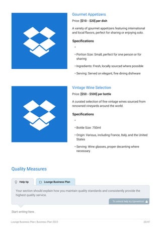 Gourmet Appetizers
Price: [$10 - $20] per dish
A variety of gourmet appetizers featuring international
and local flavors, perfect for sharing or enjoying solo.
Specifications
Portion Size: Small, perfect for one person or for
sharing
Ingredients: Fresh, locally sourced where possible
Serving: Served on elegant, fine dining dishware
•
•
•
•
Vintage Wine Selection
Price: [$50 - $500] per bottle
A curated selection of fine vintage wines sourced from
renowned vineyards around the world.
Specifications
Bottle Size: 750ml
Origin: Various, including France, Italy, and the United
States
Serving: Wine glasses, proper decanting where
necessary
•
•
•
•
Quality Measures
Start writing here..
Your section should explain how you maintain quality standards and consistently provide the
highest quality service.
This may include following strict cleanliness protocols, safety and security measures, food and
beverage quality check, and other quality measures.
To unlock help try Upmetrics! 
 Help tip  Lounge Business Plan


Lounge Business Plan | Business Plan 2023 20/47
 