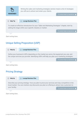 Start writing here..
Unique Selling Proposition (USP)
Start writing here..
Pricing Strategy
Start writing here..
Writing the sales and marketing strategies section means a list of strategies
you will use to attract and retain your clients.
Here are some key points to include in your marketing plan:
Define a unique selling proposition (USP).
Explain pricing strategy.
Marketing strategies.
Sales strategies.
Customer retention.
•
•
•
•
•
To unlock help try Upmetrics! 
To create an effective introduction for your "Sales and Marketing Strategies" chapter, start by
setting the stage within your specific industry or market.
Emphasize the competitive nature of your field and the importance of both quality services and
strategic marketing in this context.
Clearly state the objectives of your sales and marketing strategies, which should include
maximizing outreach, fostering engagement, and achieving sustained growth.
Additionally, mention the specific techniques or approaches you will employ, whether traditional
or modern, to establish your brand as the preferred choice for your target audience. This
introduction provides a clear overview and prepares readers for the detailed strategies that
follow.
To unlock help try Upmetrics! 
Define your business’s USPs depending on the market you serve, the equipment you use, and
the unique services you provide. Identifying USPs will help you plan your marketing strategies.
For example, a unique atmosphere and ambiance, signature drinks, high-end amenities, and
personalized services could be some of the great USPs for a lounge bar.
To unlock help try Upmetrics! 
Describe your pricing strategy—how you plan to price your services and stay competitive in the
local market. You can mention any discounts you plan on offering to attract new customers to
your facility.
To unlock help try Upmetrics! 
 Help Tip  Lounge Business Plan
 Help tip  Lounge Business Plan
 Help tip  Lounge Business Plan
Lounge Business Plan | Business Plan 2023 23/47
 