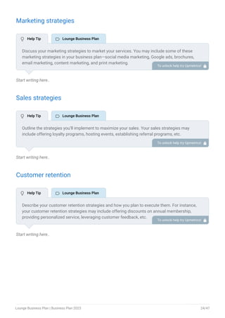 Marketing strategies
Start writing here..
Sales strategies
Start writing here..
Customer retention
Start writing here..
Discuss your marketing strategies to market your services. You may include some of these
marketing strategies in your business plan—social media marketing, Google ads, brochures,
email marketing, content marketing, and print marketing.
To unlock help try Upmetrics! 
Outline the strategies you’ll implement to maximize your sales. Your sales strategies may
include offering loyalty programs, hosting events, establishing referral programs, etc.
To unlock help try Upmetrics! 
Describe your customer retention strategies and how you plan to execute them. For instance,
your customer retention strategies may include offering discounts on annual membership,
providing personalized service, leveraging customer feedback, etc.
To unlock help try Upmetrics! 
 Help Tip  Lounge Business Plan
 Help Tip  Lounge Business Plan
 Help Tip  Lounge Business Plan
Lounge Business Plan | Business Plan 2023 24/47
 