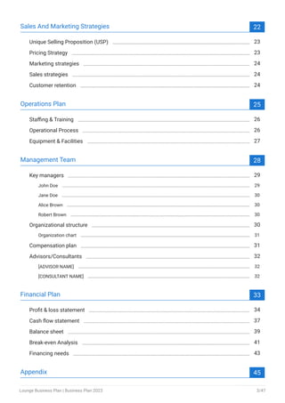 Sales And Marketing Strategies 22
Unique Selling Proposition (USP) 23
Pricing Strategy 23
Marketing strategies 24
Sales strategies 24
Customer retention 24
Operations Plan 25
Staffing & Training 26
Operational Process 26
Equipment & Facilities 27
Management Team 28
Key managers 29
John Doe 29
Jane Doe 30
Alice Brown 30
Robert Brown 30
Organizational structure 30
Organization chart 31
Compensation plan 31
Advisors/Consultants 32
[ADVISOR NAME] 32
[CONSULTANT NAME] 32
Financial Plan 33
Profit & loss statement 34
Cash flow statement 37
Balance sheet 39
Break-even Analysis 41
Financing needs 43
Appendix 45
Lounge Business Plan | Business Plan 2023 3/47
 