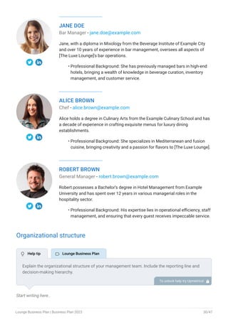 JANE DOE
Bar Manager - jane.doe@example.com
Jane, with a diploma in Mixology from the Beverage Institute of Example City
and over 10 years of experience in bar management, oversees all aspects of
[The Luxe Lounge]'s bar operations.
Professional Background: She has previously managed bars in high-end
hotels, bringing a wealth of knowledge in beverage curation, inventory
management, and customer service.
•
ALICE BROWN
Chef - alice.brown@example.com
Alice holds a degree in Culinary Arts from the Example Culinary School and has
a decade of experience in crafting exquisite menus for luxury dining
establishments.
Professional Background: She specializes in Mediterranean and fusion
cuisine, bringing creativity and a passion for flavors to [The Luxe Lounge].
•
ROBERT BROWN
General Manager - robert.brown@example.com
Robert possesses a Bachelor’s degree in Hotel Management from Example
University and has spent over 12 years in various managerial roles in the
hospitality sector.
Professional Background: His expertise lies in operational efficiency, staff
management, and ensuring that every guest receives impeccable service.
•
Organizational structure
Start writing here..
Explain the organizational structure of your management team. Include the reporting line and
decision-making hierarchy.
To unlock help try Upmetrics! 
 Help tip  Lounge Business Plan
Lounge Business Plan | Business Plan 2023 30/47
 