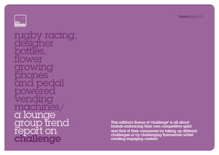 trendreport#3




rugby racing,
designer
bottles,
flower
growing
phones
and pedal
powered
vending
machines/
a lounge
group trend     This edition’s theme of ‘challenge’ is all about
                brands embracing their own competitive spirit
report on       and that of their consumers by taking up different

challenge
                challenges or by challenging themselves whilst
                creating engaging content.
                                                                     next
 