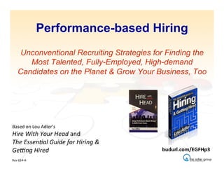 Performance-based Hiring
Unconventional Recruiting Strategies for Finding the
Most Talented, Fully-Employed, High-demand
Candidates on the Planet & Grow Your Business, Too
Based	
  on	
  Lou	
  Adler’s	
  
Hire	
  With	
  Your	
  Head	
  and	
  
The	
  Essen2al	
  Guide	
  for	
  Hiring	
  &	
  
Ge8ng	
  Hired	
  
	
  
Rev	
  614-­‐A	
  
budurl.com/EGFHp3	
  
 