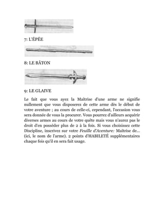 7: L'ÉPÉE
8: LE BÂTON
9: LE GLAIVE
Le fait que vous ayez la Maîtrise d'une arme ne signifie
nullement que vous disposerez de cette arme dès le début de
votre aventure ; au cours de celle-ci, cependant, l'occasion vous
sera donnée de vous la procurer. Vous pourrez d'ailleurs acquérir
diverses armes au cours de votre quête mais vous n'aurez pas le
droit d'en posséder plus de 2 à la fois. Si vous choisissez cette
Discipline, inscrivez sur votre Feuille d'Aventure: Maîtrise de...
(ici, le nom de l'arme). 2 points d'HABILETÉ supplémentaires
chaque fois qu'il en sera fait usage.
 