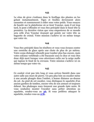 143
Le cône de givre s'enfonce dans le feuillage des plantes en les
gelant instantanément. Tiges et feuilles deviennent alors
cassantes et commencent à céder sous votre poids. Vous essayez
de bondir sur la plateforme où se tient Vonotar, mais il est trop
tard, le pont s'effondre et vous êtes précipité dans le fossé tête la
première. La dernière vision que vous emporterez de ce monde
sera celle d'un Vonotar ricanant qui pointe sur votre tête sa
baguette de cristal. Votre mission s'achève ici en même temps
que votre vie.
144
Vous êtes précipité dans les ténèbres et vous vous écrasez contre
une corniche de glace après une chute de plus de 30 mètres.
Votre corps disloqué rebondit pour tomber plus bas encore, mais
votre colonne vertébrale a été fracassée sous le choc et vous êtes
donc déjà mort lorsque vous atterrissez enfin sur la neige molle
qui tapisse le fond de la crevasse. Votre mission s'achève ici en
même temps que votre vie.
145
Ce couloir n'est pas très long et vous arrivez bientôt dans une
autre salle aux murs de pierre. Un peu plus loin un escalier mène
à une arcade plongée dans l'ombre, à bonne distance au-dessus
du sol. Au pied de cet escalier, vous distinguez le squelette d'un
ancien gardien de tombes, encore vêtu de son armure et toujours
debout. Ses phalanges nues tiennent une grande épée noire. Si
vous souhaitez monter l'escalier sans prêter attention au
squelette, rendez-vous au 36. Si vous préférez attaquer le
squelette, rendez-vous au 278.
 