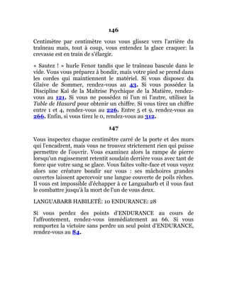 146
Centimètre par centimètre vous vous glissez vers l'arrière du
traîneau mais, tout à coup, vous entendez la glace craquer: la
crevasse est en train de s'élargir.
« Sautez ! » hurle Fenor tandis que le traîneau bascule dans le
vide. Vous vous préparez à bondir, mais votre pied se prend dans
les cordes qui maintiennent le matériel. Si vous disposez du
Glaive de Sommer, rendez-vous au 43. Si vous possédez la
Discipline Kaï de la Maîtrise Psychique de la Matière, rendez-
vous au 121. Si vous ne possédez ni l'un ni l'autre, utilisez la
Table de Hasard pour obtenir un chiffre. Si vous tirez un chiffre
entre 1 et 4, rendez-vous au 226. Entre 5 et 9, rendez-vous au
266. Enfin, si vous tirez le 0, rendez-vous au 312.
147
Vous inspectez chaque centimètre carré de la porte et des murs
qui l'encadrent, mais vous ne trouvez strictement rien qui puisse
permettre de l'ouvrir. Vous examinez alors la rampe de pierre
lorsqu'un rugissement retentit soudain derrière vous avec tant de
force que votre sang se glace. Vous faites volte-face et vous voyez
alors une créature bondir sur vous : ses mâchoires grandes
ouvertes laissent apercevoir une langue couverte de poils rêches.
Il vous est impossible d'échapper à ce Languabarb et il vous faut
le combattre jusqu'à la mort de l'un de vous deux.
LANGUABARB HABILETÉ: 10 ENDURANCE: 28
Si vous perdez des points d'ENDURANCE au cours de
l'affrontement, rendez-vous immédiatement au 66. Si vous
remportez la victoire sans perdre un seul point d'ENDURANCE,
rendez-vous au 84.
 
