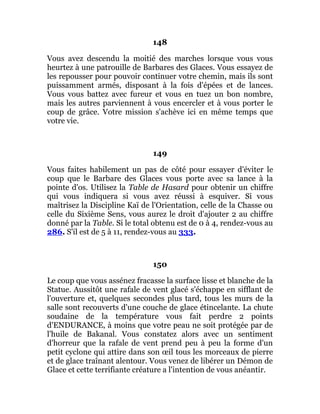148
Vous avez descendu la moitié des marches lorsque vous vous
heurtez à une patrouille de Barbares des Glaces. Vous essayez de
les repousser pour pouvoir continuer votre chemin, mais ils sont
puissamment armés, disposant à la fois d'épées et de lances.
Vous vous battez avec fureur et vous en tuez un bon nombre,
mais les autres parviennent à vous encercler et à vous porter le
coup de grâce. Votre mission s'achève ici en même temps que
votre vie.
149
Vous faites habilement un pas de côté pour essayer d'éviter le
coup que le Barbare des Glaces vous porte avec sa lance à la
pointe d'os. Utilisez la Table de Hasard pour obtenir un chiffre
qui vous indiquera si vous avez réussi à esquiver. Si vous
maîtrisez la Discipline Kaï de l'Orientation, celle de la Chasse ou
celle du Sixième Sens, vous aurez le droit d'ajouter 2 au chiffre
donné par la Table. Si le total obtenu est de 0 à 4, rendez-vous au
286. S'il est de 5 à 11, rendez-vous au 333.
150
Le coup que vous assénez fracasse la surface lisse et blanche de la
Statue. Aussitôt une rafale de vent glacé s'échappe en sifflant de
l'ouverture et, quelques secondes plus tard, tous les murs de la
salle sont recouverts d'une couche de glace étincelante. La chute
soudaine de la température vous fait perdre 2 points
d'ENDURANCE, à moins que votre peau ne soit protégée par de
l'huile de Bakanal. Vous constatez alors avec un sentiment
d'horreur que la rafale de vent prend peu à peu la forme d'un
petit cyclone qui attire dans son œil tous les morceaux de pierre
et de glace traînant alentour. Vous venez de libérer un Démon de
Glace et cette terrifiante créature a l'intention de vous anéantir.
 