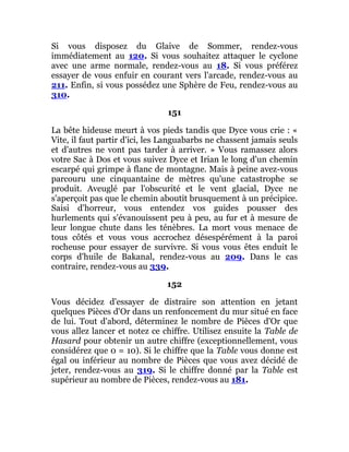 Si vous disposez du Glaive de Sommer, rendez-vous
immédiatement au 120. Si vous souhaitez attaquer le cyclone
avec une arme normale, rendez-vous au 18. Si vous préférez
essayer de vous enfuir en courant vers l'arcade, rendez-vous au
211. Enfin, si vous possédez une Sphère de Feu, rendez-vous au
310.
151
La bête hideuse meurt à vos pieds tandis que Dyce vous crie : «
Vite, il faut partir d'ici, les Languabarbs ne chassent jamais seuls
et d'autres ne vont pas tarder à arriver. » Vous ramassez alors
votre Sac à Dos et vous suivez Dyce et Irian le long d'un chemin
escarpé qui grimpe à flanc de montagne. Mais à peine avez-vous
parcouru une cinquantaine de mètres qu'une catastrophe se
produit. Aveuglé par l'obscurité et le vent glacial, Dyce ne
s'aperçoit pas que le chemin aboutit brusquement à un précipice.
Saisi d'horreur, vous entendez vos guides pousser des
hurlements qui s'évanouissent peu à peu, au fur et à mesure de
leur longue chute dans les ténèbres. La mort vous menace de
tous côtés et vous vous accrochez désespérément à la paroi
rocheuse pour essayer de survivre. Si vous vous êtes enduit le
corps d'huile de Bakanal, rendez-vous au 209. Dans le cas
contraire, rendez-vous au 339.
152
Vous décidez d'essayer de distraire son attention en jetant
quelques Pièces d'Or dans un renfoncement du mur situé en face
de lui. Tout d'abord, déterminez le nombre de Pièces d'Or que
vous allez lancer et notez ce chiffre. Utilisez ensuite la Table de
Hasard pour obtenir un autre chiffre (exceptionnellement, vous
considérez que 0 = 10). Si le chiffre que la Table vous donne est
égal ou inférieur au nombre de Pièces que vous avez décidé de
jeter, rendez-vous au 319. Si le chiffre donné par la Table est
supérieur au nombre de Pièces, rendez-vous au 181.
 