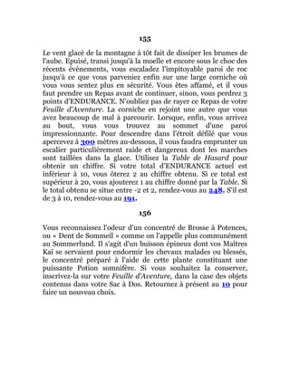 155
Le vent glacé de la montagne à tôt fait de dissiper les brumes de
l'aube. Epuisé, transi jusqu'à la moelle et encore sous le choc des
récents événements, vous escaladez l'impitoyable paroi de roc
jusqu'à ce que vous parveniez enfin sur une large corniche où
vous vous sentez plus en sécurité. Vous êtes affamé, et il vous
faut prendre un Repas avant de continuer, sinon, vous perdrez 3
points d'ENDURANCE. N'oubliez pas de rayer ce Repas de votre
Feuille d'Aventure. La corniche en rejoint une autre que vous
avez beaucoup de mal à parcourir. Lorsque, enfin, vous arrivez
au bout, vous vous trouvez au sommet d'une paroi
impressionnante. Pour descendre dans l'étroit défilé que vous
apercevez à 300 mètres au-dessous, il vous faudra emprunter un
escalier particulièrement raide et dangereux dont les marches
sont taillées dans la glace. Utilisez la Table de Hasard pour
obtenir un chiffre. Si votre total d'ENDURANCE actuel est
inférieur à 10, vous ôterez 2 au chiffre obtenu. Si ce total est
supérieur à 20, vous ajouterez 1 au chiffre donné par la Table. Si
le total obtenu se situe entre -2 et 2, rendez-vous au 248. S'il est
de 3 à 10, rendez-vous au 191.
156
Vous reconnaissez l'odeur d'un concentré de Brosse à Potences,
ou « Dent de Sommeil » comme on l'appelle plus communément
au Sommerlund. Il s'agit d'un buisson épineux dont vos Maîtres
Kaï se servaient pour endormir les chevaux malades ou blessés,
le concentré préparé à l'aide de cette plante constituant une
puissante Potion somnifère. Si vous souhaitez la conserver,
inscrivez-la sur votre Feuille d'Aventure, dans la case des objets
contenus dans votre Sac à Dos. Retournez à présent au 10 pour
faire un nouveau choix.
 
