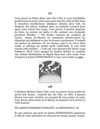 157
Vous prenez la Potion dans votre Sac à Dos et vous entrebâillez
prudemment la porte, juste assez pour pouvoir vider la fiole dans
le chaudron bouillonnant. Quelques minutes plus tard, les
Barbares des Glaces tombent dans un profond sommeil juste
après avoir achevé leur repas. Vous pouvez à présent inspecter
les lieux. La cuisine est petite et elle contient une étonnante
provision d'herbes. « Ces herbes viennent du comptoir de
Liouk», assure Loi-Kymar en examinant attentivement les
étiquettes qui indiquent ce que les bocaux contiennent. Il remplit
ses poches de plusieurs de ces bocaux, puis il en ouvre deux
autres et mélange les herbes qu'ils renferment. Il vous tend
ensuite cette mixture : « Voici qui vous donnera des forces, Loup
Solitaire», dit-il. Vous mangez les feuilles séchées et, aussitôt,
une chaleur bienfaisante se répand dans tout votre corps. Vous
récupérez 6 points d'ENDURANCE et vous vous rendez au 301.
158
L'éclaireur Barbare étant à skis, vous ne pourrez livrer contre lui
qu'un seul Assaut ; emporté par son élan, en effet, il passera
devant vous sans s'arrêter, en essayant de vous porter un coup.
Vous devrez alors tenter de le blesser au moment où il arrivera à
votre hauteur.
ÉCLAIREUR BARBARE HABILETÉ: 20 ENDURANCE: 28
Si vous subissez une perte de points d'ENDURANCE supérieure
à celle de votre adversaire au cours de cet unique Assaut, rendez-
 