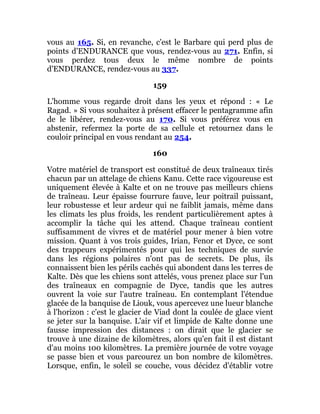 vous au 165. Si, en revanche, c'est le Barbare qui perd plus de
points d'ENDURANCE que vous, rendez-vous au 271. Enfin, si
vous perdez tous deux le même nombre de points
d'ENDURANCE, rendez-vous au 337.
159
L'homme vous regarde droit dans les yeux et répond : « Le
Ragad. » Si vous souhaitez à présent effacer le pentagramme afin
de le libérer, rendez-vous au 170. Si vous préférez vous en
abstenir, refermez la porte de sa cellule et retournez dans le
couloir principal en vous rendant au 254.
160
Votre matériel de transport est constitué de deux traîneaux tirés
chacun par un attelage de chiens Kanu. Cette race vigoureuse est
uniquement élevée à Kalte et on ne trouve pas meilleurs chiens
de traîneau. Leur épaisse fourrure fauve, leur poitrail puissant,
leur robustesse et leur ardeur qui ne faiblit jamais, même dans
les climats les plus froids, les rendent particulièrement aptes à
accomplir la tâche qui les attend. Chaque traîneau contient
suffisamment de vivres et de matériel pour mener à bien votre
mission. Quant à vos trois guides, Irian, Fenor et Dyce, ce sont
des trappeurs expérimentés pour qui les techniques de survie
dans les régions polaires n'ont pas de secrets. De plus, ils
connaissent bien les périls cachés qui abondent dans les terres de
Kalte. Dès que les chiens sont attelés, vous prenez place sur l'un
des traîneaux en compagnie de Dyce, tandis que les autres
ouvrent la voie sur l'autre traîneau. En contemplant l'étendue
glacée de la banquise de Liouk, vous apercevez une lueur blanche
à l'horizon : c'est le glacier de Viad dont la coulée de glace vient
se jeter sur la banquise. L'air vif et limpide de Kalte donne une
fausse impression des distances : on dirait que le glacier se
trouve à une dizaine de kilomètres, alors qu'en fait il est distant
d'au moins 100 kilomètres. La première journée de votre voyage
se passe bien et vous parcourez un bon nombre de kilomètres.
Lorsque, enfin, le soleil se couche, vous décidez d'établir votre
 