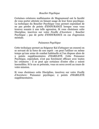 Bouclier Psychique
Certaines créatures malfaisantes de Magnamund ont la faculté
de vous porter atteinte en faisant usage de leur force psychique.
La technique du Bouclier Psychique vous permet cependant de
ne pas perdre de points d'ENDURANCE lorsque vous vous
trouvez soumis à une telle agression. Si vous choisissez cette
Discipline, inscrivez sur votre Feuille d'Aventure : Bouclier
Psychique ; pas de perte d'ENDURANCE en cas d'agression
mentale.
Puissance Psychique
Cette technique permet au Seigneur Kaï d'attaquer un ennemi en
se servant de la force de son esprit : on peut l'utiliser en même
temps qu'une arme de combat habituelle et l'on dispose alors de
2 points supplémentaires d'HABILETÉ. Cette Puissance
Psychique, cependant, n'est pas forcément efficace avec toutes
les créatures : il se peut que certaines d'entre elles y soient
insensibles. Si le cas se présente, vous en serez averti au cours de
votre mission.
Si vous choisissez cette Discipline, inscrivez sur votre Feuille
d'Aventure: Puissance psychique; 2 points d'HABILETÉ
supplémentaires.
 