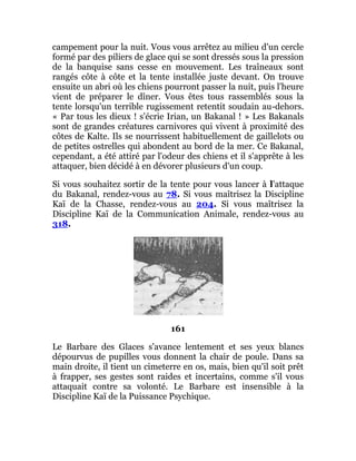 campement pour la nuit. Vous vous arrêtez au milieu d'un cercle
formé par des piliers de glace qui se sont dressés sous la pression
de la banquise sans cesse en mouvement. Les traîneaux sont
rangés côte à côte et la tente installée juste devant. On trouve
ensuite un abri où les chiens pourront passer la nuit, puis l'heure
vient de préparer le dîner. Vous êtes tous rassemblés sous la
tente lorsqu'un terrible rugissement retentit soudain au-dehors.
« Par tous les dieux ! s'écrie Irian, un Bakanal ! » Les Bakanals
sont de grandes créatures carnivores qui vivent à proximité des
côtes de Kalte. Ils se nourrissent habituellement de gaillelots ou
de petites ostrelles qui abondent au bord de la mer. Ce Bakanal,
cependant, a été attiré par l'odeur des chiens et il s'apprête à les
attaquer, bien décidé à en dévorer plusieurs d'un coup.
Si vous souhaitez sortir de la tente pour vous lancer à l'attaque
du Bakanal, rendez-vous au 78. Si vous maîtrisez la Discipline
Kaï de la Chasse, rendez-vous au 204. Si vous maîtrisez la
Discipline Kaï de la Communication Animale, rendez-vous au
318.
161
Le Barbare des Glaces s'avance lentement et ses yeux blancs
dépourvus de pupilles vous donnent la chair de poule. Dans sa
main droite, il tient un cimeterre en os, mais, bien qu'il soit prêt
à frapper, ses gestes sont raides et incertains, comme s'il vous
attaquait contre sa volonté. Le Barbare est insensible à la
Discipline Kaï de la Puissance Psychique.
 