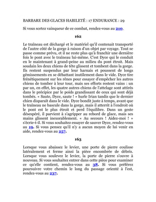 BARBARE DES GLACES HABILETÉ : 17 ENDURANCE : 29
Si vous sortez vainqueur de ce combat, rendez-vous au 210.
162
Le traîneau est déchargé et le matériel qu'il contenait transporté
de l'autre côté de la gorge à raison d'un objet par voyage. Tout se
passe comme prévu, et il ne reste plus qu'à franchir une dernière
fois le pont avec le traîneau lui-même. C'est Dyce qui le conduit
en le maintenant à grand-peine au milieu du pont étroit. Mais
soudain les deux chiens de tête glissent et tombent dans la gorge.
Ils restent suspendus par leur harnais et poussent de longs
gémissements en se débattant inutilement dans le vide. Dyce tire
frénétiquement sur les rênes pour essayer d'empêcher les autres
chiens de tomber à leur tour, mais ses efforts restent vains : un
par un, en effet, les quatre autres chiens de l'attelage sont attirés
dans le précipice par le poids grandissant de ceux qui sont déjà
tombés. « Saute, Dyce, saute ! » hurle Irian tandis que le dernier
chien disparaît dans le vide. Dyce bondit juste à temps, avant que
le traîneau ne bascule dans la gorge, mais il atterrit à l'endroit où
le pont est le plus étroit et perd l'équilibre. Dans un geste
désespéré, il parvient à s'agripper au rebord de glace, mais ses
mains glissent inexorablement. « Au secours ! Aidez-moi ! »
s'écrie-t-il. Si vous souhaitez essayer de sauver Dyce, rendez-vous
au 19. Si vous pensez qu'il n'y a aucun moyen de lui venir en
aide, rendez-vous au 257.
163
Lorsque vous abaissez le levier, une porte de pierre coulisse
latéralement et ferme ainsi la pièce encombrée de débris.
Lorsque vous soulevez le levier, la porte de pierre s'ouvre à
nouveau. Si vous souhaitez entrer dans cette pièce pour examiner
ce qu'elle contient, rendez-vous au 38. Si vous préférez
poursuivre votre chemin le long du passage orienté à l'est,
rendez-vous au 237.
 
