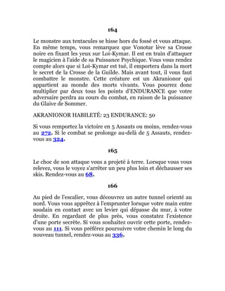 164
Le monstre aux tentacules se hisse hors du fossé et vous attaque.
En même temps, vous remarquez que Vonotar lève sa Crosse
noire en fixant les yeux sur Loi-Kymar. Il est en train d'attaquer
le magicien à l'aide de sa Puissance Psychique. Vous vous rendez
compte alors que si Loi-Kymar est tué, il emportera dans la mort
le secret de la Crosse de la Guilde. Mais avant tout, il vous faut
combattre le monstre. Cette créature est un Akranionor qui
appartient au monde des morts vivants. Vous pourrez donc
multiplier par deux tous les points d'ENDURANCE que votre
adversaire perdra au cours du combat, en raison de la puissance
du Glaive de Sommer.
AKRANIONOR HABILETÉ: 23 ENDURANCE: 50
Si vous remportez la victoire en 5 Assauts ou moins, rendez-vous
au 272. Si le combat se prolonge au-delà de 5 Assauts, rendez-
vous au 324.
165
Le choc de son attaque vous a projeté à terre. Lorsque vous vous
relevez, vous le voyez s'arrêter un peu plus loin et déchausser ses
skis. Rendez-vous au 68.
166
Au pied de l'escalier, vous découvrez un autre tunnel orienté au
nord. Vous vous apprêtez à l'emprunter lorsque votre main entre
soudain en contact avec un levier qui dépasse du mur, à votre
droite. En regardant de plus près, vous constatez l'existence
d'une porte secrète. Si vous souhaitez ouvrir cette porte, rendez-
vous au 111. Si vous préférez poursuivre votre chemin le long du
nouveau tunnel, rendez-vous au 336.
 