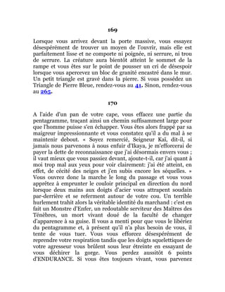 169
Lorsque vous arrivez devant la porte massive, vous essayez
désespérément de trouver un moyen de l'ouvrir, mais elle est
parfaitement lisse et ne comporte ni poignée, ni serrure, ni trou
de serrure. La créature aura bientôt atteint le sommet de la
rampe et vous êtes sur le point de pousser un cri de désespoir
lorsque vous apercevez un bloc de granité encastré dans le mur.
Un petit triangle est gravé dans la pierre. Si vous possédez un
Triangle de Pierre Bleue, rendez-vous au 41. Sinon, rendez-vous
au 265.
170
A l'aide d'un pan de votre cape, vous effacez une partie du
pentagramme, traçant ainsi un chemin suffisamment large pour
que l'homme puisse s'en échapper. Vous êtes alors frappé par sa
maigreur impressionnante et vous constatez qu'il a du mal à se
maintenir debout. « Soyez remercié, Seigneur Kaï, dit-il, si
jamais nous parvenons à nous enfuir d'Ikaya, je m'efforcerai de
payer la dette de reconnaissance que j'ai désormais envers vous ;
il vaut mieux que vous passiez devant, ajoute-t-il, car j'ai quant à
moi trop mal aux yeux pour voir clairement: j'ai été atteint, en
effet, de cécité des neiges et j'en subis encore les séquelles. »
Vous ouvrez donc la marche le long du passage et vous vous
apprêtez à emprunter le couloir principal en direction du nord
lorsque deux mains aux doigts d'acier vous attrapent soudain
par-derrière et se referment autour de votre cou. Un terrible
hurlement trahit alors la véritable identité du marchand : c'est en
fait un Monstre d'Enfer, un redoutable serviteur des Maîtres des
Ténèbres, un mort vivant doué de la faculté de changer
d'apparence à sa guise. Il vous a menti pour que vous le libériez
du pentagramme et, à présent qu'il n'a plus besoin de vous, il
tente de vous tuer. Vous vous efforcez désespérément de
reprendre votre respiration tandis que les doigts squelettiques de
votre agresseur vous brûlent sous leur étreinte en essayant de
vous déchirer la gorge. Vous perdez aussitôt 6 points
d'ENDURANCE. Si vous êtes toujours vivant, vous parvenez
 