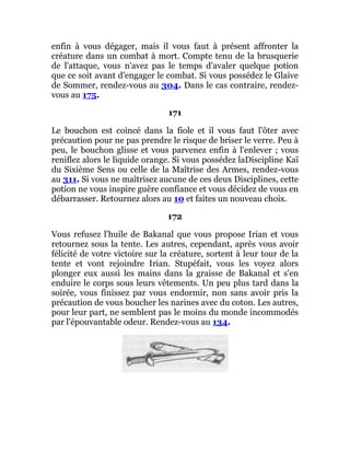 enfin à vous dégager, mais il vous faut à présent affronter la
créature dans un combat à mort. Compte tenu de la brusquerie
de l'attaque, vous n'avez pas le temps d'avaler quelque potion
que ce soit avant d'engager le combat. Si vous possédez le Glaive
de Sommer, rendez-vous au 304. Dans le cas contraire, rendez-
vous au 175.
171
Le bouchon est coincé dans la fiole et il vous faut l'ôter avec
précaution pour ne pas prendre le risque de briser le verre. Peu à
peu, le bouchon glisse et vous parvenez enfin à l'enlever ; vous
reniflez alors le liquide orange. Si vous possédez laDiscipline Kaï
du Sixième Sens ou celle de la Maîtrise des Armes, rendez-vous
au 311. Si vous ne maîtrisez aucune de ces deux Disciplines, cette
potion ne vous inspire guère confiance et vous décidez de vous en
débarrasser. Retournez alors au 10 et faites un nouveau choix.
172
Vous refusez l'huile de Bakanal que vous propose Irian et vous
retournez sous la tente. Les autres, cependant, après vous avoir
félicité de votre victoire sur la créature, sortent à leur tour de la
tente et vont rejoindre Irian. Stupéfait, vous les voyez alors
plonger eux aussi les mains dans la graisse de Bakanal et s'en
enduire le corps sous leurs vêtements. Un peu plus tard dans la
soirée, vous finissez par vous endormir, non sans avoir pris la
précaution de vous boucher les narines avec du coton. Les autres,
pour leur part, ne semblent pas le moins du monde incommodés
par l'épouvantable odeur. Rendez-vous au 134.
 