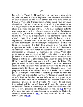 173
La salle du Trône du Brumalmarc est une vaste pièce dans
laquelle se dresse une sorte de plateau central constitué de blocs
de glace disposés les uns sur les autres. Sur cette plate-forme se
trouve le Trône du Brumalmarc, un trône aussi vieux qu'Ikaya
elle-même. Vonotar y est assis, entouré de gros volumes et
d'étranges accessoires de nécromancien. Il est absorbé dans son
étude et ne vous voit pas entrer. Il reste ainsi quelques instants
sans soupçonner votre présence lorsque, soudain, Loi-Kymar
éternue. « Qui ose me déranger ? » siffle alors Vonotar en se
levant du Trône du Brumalmarc et en cherchant l'intrus du
regard. Lorsqu'il vous voit, il a une sorte de hoquet et une
expression horrifiée transforme son visage. Aussitôt, sa main
cherche hâtivement à saisir une longue Crosse noire : c'est là son
bâton de magicien. Il a l'air d'un assassin que l'on vient de
surprendre en train de commettre un crime particulièrement
abominable. Vous vous hâtez de dégainer votre arme et vous
commencez à escalader la pyramide de cristal. Vous êtes
parfaitement conscient qu'il va falloir faire vite si vous voulez
parvenir à le maîtriser et à le capturer vivant. Lorsque vous
atteignez le bord de la plateforme, vous voyez un large cercle de
blocs de cristal s'enfoncer dans le sol, autour du Trône. Un
profond fossé se forme ainsi entre Vonotar et vous. S'élevant
alors de cette tranchée, vous entendez une série de cris et de
grognements terrifiants qui n'ont rien d'humain. Vous vous
préparez à combattre mais vous ne vous attendiez certainement
pas à voir surgir l'épouvantable créature qui vient d'apparaître
sous vos yeux. Un monstre énorme, verdâtre, répugnant, rampe
en effet hors de l'ombre. Sa tête informe est une gigantesque
masse de tentacules et de ventouses qui laissent suinter une
mucosité gluante, noire et putride. Au centre de cet amas
tremblotant palpite un œil jaune et hideux. Ce monstre est
entièrement soumis à Vonotar qui lui ordonne de s'avancer vers
vous. Si vous possédez une Effigie, rendez-vous au 34. Si vous
n'en avez pas, mais si vous disposez en revanche du Glaive de
Sommer, rendez-vous au 164. Si vous n'avez ni l'un ni l'autre,
rendez-vous au 200.
 