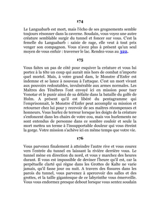 174
Le Languabarb est mort, mais l'écho de ses grognements semble
toujours résonner dans la caverne. Soudain, vous voyez une autre
créature semblable surgir du tunnel et foncer sur vous. C'est la
femelle du Languabarb : saisie de rage, elle veut à tout prix
venger son compagnon. Vous n'avez plus à présent qu'un seul
moyen de vous enfuir : traverser le lac. Rendez-vous au 322.
175
Vous faites un pas de côté pour esquiver la créature et vous lui
portez à la tête un coup qui aurait mis hors de combat n'importe
quel mortel. Mais, à votre grand dam, le Monstre d'Enfer est
indemne et se lance à nouveau à l'attaque. C'est un mort vivant
aux pouvoirs redoutables, invulnérable aux armes normales. Les
Maîtres des Ténèbres l'ont envoyé ici en mission pour tuer
Vonotar et le punir ainsi de sa défaite dans la bataille du golfe de
Holm. A présent qu'il est libéré du pentagramme qui
l'emprisonnait, le Monstre d'Enfer peut accomplir sa mission et
retourner chez lui pour y recevoir de ses maîtres récompenses et
honneurs. Vous hurlez de terreur lorsque les doigts de la créature
s'enfoncent dans les chairs de votre cou, mais vos hurlements ne
sont entendus de personne dans ce sombre couloir et seule la
mort mettra un terme à l'insupportable douleur qui vous étreint
la gorge. Votre mission s'achève ici en même temps que votre vie.
176
Vous parvenez finalement à atteindre l'autre rive et vous courez
vers l'entrée du tunnel en laissant la rivière derrière vous. Le
tunnel mène en direction du nord, et vous y marchez des heures
durant. Il vous est impossible de deviner l'heure qu'il est, car la
perpétuelle clarté qui règne dans les Grottes de Kalte ne varie
jamais, qu'il fasse jour ou nuit. A travers des fissures dans les
parois du tunnel, vous parvenez à apercevoir des salles et des
grottes, et la taille gigantesque de ce labyrinthe vous émerveille.
Vous vous endormez presque debout lorsque vous sentez soudain
 