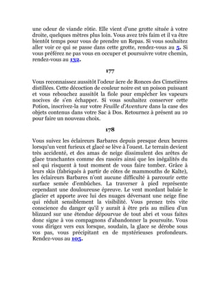 une odeur de viande rôtie. Elle vient d'une grotte située à votre
droite, quelques mètres plus loin. Vous avez très faim et il va être
bientôt temps pour vous de prendre un Repas. Si vous souhaitez
aller voir ce qui se passe dans cette grotte, rendez-vous au 5. Si
vous préférez ne pas vous en occuper et poursuivre votre chemin,
rendez-vous au 132.
177
Vous reconnaissez aussitôt l'odeur âcre de Ronces des Cimetières
distillées. Cette décoction de couleur noire est un poison puissant
et vous rebouchez aussitôt la fiole pour empêcher les vapeurs
nocives de s'en échapper. Si vous souhaitez conserver cette
Potion, inscrivez-la sur votre Feuille d'Aventure dans la case des
objets contenus dans votre Sac à Dos. Retournez à présent au 10
pour faire un nouveau choix.
178
Vous suivez les éclaireurs Barbares depuis presque deux heures
lorsqu'un vent furieux et glacé se lève à l'ouest. Le terrain devient
très accidenté, et des amas de neige dissimulent des arêtes de
glace tranchantes comme des rasoirs ainsi que les inégalités du
sol qui risquent à tout moment de vous faire tomber. Grâce à
leurs skis (fabriqués à partir de côtes de mammouths de Kalte),
les éclaireurs Barbares n'ont aucune difficulté à parcourir cette
surface semée d'embûches. La traverser à pied représente
cependant une douloureuse épreuve. Le vent mordant balaie le
glacier et apporte avec lui des nuages déversant une neige fine
qui réduit sensiblement la visibilité. Vous prenez très vite
conscience du danger qu'il y aurait à être pris au milieu d'un
blizzard sur une étendue dépourvue de tout abri et vous faites
donc signe à vos compagnons d'abandonner la poursuite. Vous
vous dirigez vers eux lorsque, soudain, la glace se dérobe sous
vos pas, vous précipitant en de mystérieuses profondeurs.
Rendez-vous au 105.
 