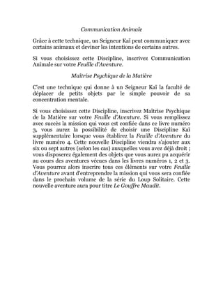 Communication Animale
Grâce à cette technique, un Seigneur Kaï peut communiquer avec
certains animaux et deviner les intentions de certains autres.
Si vous choisissez cette Discipline, inscrivez Communication
Animale sur votre Feuille d'Aventure.
Maîtrise Psychique de la Matière
C'est une technique qui donne à un Seigneur Kaï la faculté de
déplacer de petits objets par le simple pouvoir de sa
concentration mentale.
Si vous choisissez cette Discipline, inscrivez Maîtrise Psychique
de la Matière sur votre Feuille d'Aventure. Si vous remplissez
avec succès la mission qui vous est confiée dans ce livre numéro
3, vous aurez la possibilité de choisir une Discipline Kaï
supplémentaire lorsque vous établirez la Feuille d'Aventure du
livre numéro 4. Cette nouvelle Discipline viendra s'ajouter aux
six ou sept autres (selon les cas) auxquelles vous avez déjà droit ;
vous disposerez également des objets que vous aurez pu acquérir
au cours des aventures vécues dans les livres numéros 1, 2 et 3.
Vous pourrez alors inscrire tous ces éléments sur votre Feuille
d'Aventure avant d'entreprendre la mission qui vous sera confiée
dans le prochain volume de la série du Loup Solitaire. Cette
nouvelle aventure aura pour titre Le Gouffre Maudit.
 