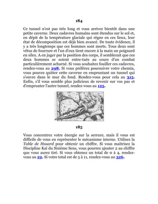 184
Ce tunnel n'est pas très long et vous arrivez bientôt dans une
petite caverne. Deux cadavres humains sont étendus sur le sol et,
en dépit de la température glaciale qui règne en ces lieux, leur
état de décomposition est déjà bien avancé. De toute évidence, il
y a très longtemps que ces hommes sont morts. Tous deux sont
vêtus de fourrure et l'un d'eux tient encore à la main un poignard
en silex. A en juger par la position des corps, il semblerait que ces
deux hommes se soient entre-tués au cours d'un combat
particulièrement acharné. Si vous souhaitez fouiller ces cadavres,
rendez-vous au 298. Si vous préférez poursuivre votre chemin,
vous pouvez quitter cette caverne en empruntant un tunnel qui
s'ouvre dans le mur du fond. Rendez-vous pour cela au 315.
Enfin, s'il vous semble plus judicieux de revenir sur vos pas et
d'emprunter l'autre tunnel, rendez-vous au 125.
185
Vous concentrez votre énergie sur la serrure, mais il vous est
difficile de vous en représenter le mécanisme interne. Utilisez la
Table de Hasard pour obtenir un chiffre. Si vous maîtrisez la
Discipline Kaï du Sixième Sens, vous pourrez ajouter 2 au chiffre
que vous aurez tiré. Si vous obtenez un total de 0 à 4, rendez-
vous au 22. Si votre total est de 5 à 11, rendez-vous au 326.
 