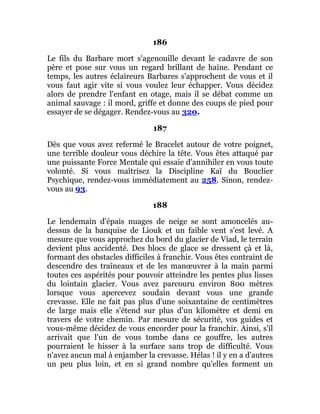 186
Le fils du Barbare mort s'agenouille devant le cadavre de son
père et pose sur vous un regard brillant de haine. Pendant ce
temps, les autres éclaireurs Barbares s'approchent de vous et il
vous faut agir vite si vous voulez leur échapper. Vous décidez
alors de prendre l'enfant en otage, mais il se débat comme un
animal sauvage : il mord, griffe et donne des coups de pied pour
essayer de se dégager. Rendez-vous au 320.
187
Dès que vous avez refermé le Bracelet autour de votre poignet,
une terrible douleur vous déchire la tête. Vous êtes attaqué par
une puissante Force Mentale qui essaie d'annihiler en vous toute
volonté. Si vous maîtrisez la Discipline Kaï du Bouclier
Psychique, rendez-vous immédiatement au 258. Sinon, rendez-
vous au 93.
188
Le lendemain d'épais nuages de neige se sont amoncelés au-
dessus de la banquise de Liouk et un faible vent s'est levé. A
mesure que vous approchez du bord du glacier de Viad, le terrain
devient plus accidenté. Des blocs de glace se dressent çà et là,
formant des obstacles difficiles à franchir. Vous êtes contraint de
descendre des traîneaux et de les manœuvrer à la main parmi
toutes ces aspérités pour pouvoir atteindre les pentes plus lisses
du lointain glacier. Vous avez parcouru environ 800 mètres
lorsque vous apercevez soudain devant vous une grande
crevasse. Elle ne fait pas plus d'une soixantaine de centimètres
de large mais elle s'étend sur plus d'un kilomètre et demi en
travers de votre chemin. Par mesure de sécurité, vos guides et
vous-même décidez de vous encorder pour la franchir. Ainsi, s'il
arrivait que l'un de vous tombe dans ce gouffre, les autres
pourraient le hisser à la surface sans trop de difficulté. Vous
n'avez aucun mal à enjamber la crevasse. Hélas ! il y en a d'autres
un peu plus loin, et en si grand nombre qu'elles forment un
 