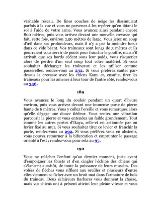 véritable réseau. De fines couches de neige les dissimulent
parfois à la vue et vous ne parvenez à les repérer qu'en tâtant le
sol à l'aide de votre arme. Vous avancez ainsi pendant encore
800 mètres, puis vous arrivez devant une nouvelle crevasse qui
fait, cette fois, environ 2,50 mètres de large. Vous jetez un coup
d'œil dans ses profondeurs, mais il n'y a pas la moindre lueur
dans ce vide béant. Vos traîneaux sont longs de 3 mètres et ils
pourraient vous servir de ponts pour franchir le gouffre, mais s'il
arrivait que ses bords cèdent sous leur poids, vous risqueriez
alors de perdre d'un seul coup tout votre matériel. Si vous
souhaitez décharger les traîneaux et les utiliser comme
passerelles, rendez-vous au 232. Si vous préférez sauter par-
dessus la crevasse avec les chiens Kanu et, ensuite, tirer les
traîneaux pour les amener à leur tour de l'autre côté, rendez-vous
au 346.
189
Vous avancez le long du couloir pendant un quart d'heure
environ, puis vous arrivez devant une immense porte de pierre
haute de 6 mètres. Vous y collez l'oreille et vous remarquez alors
qu'elle dégage une douce tiédeur. Vous sentez une vibration
parcourir la pierre et vous entendez un faible grondement. Tout
comme les autres portes d'Ikaya, celle-ci est actionnée par un
levier fixé au mur. Si vous souhaitez tirer ce levier et franchir la
porte, rendez-vous au 292. Si vous préférez vous en abstenir,
vous pouvez retourner à la bifurcation et emprunter le passage
orienté à l'est ; rendez-vous pour cela au 97.
190
Vous ne relâchez l'enfant qu'au dernier moment, juste avant
d'empoigner les fouets et d'en cingler l'échiné des chiens qui
s'élancent aussitôt, de toute la puissance de leurs muscles. Des
volées de flèches vous sifflent aux oreilles et plusieurs d'entre
elles viennent se ficher avec un bruit mat dans l'armature de bois
du traîneau. Deux éclaireurs Barbares vous donnent la chasse,
mais vos chiens ont à présent atteint leur pleine vitesse et vous
 