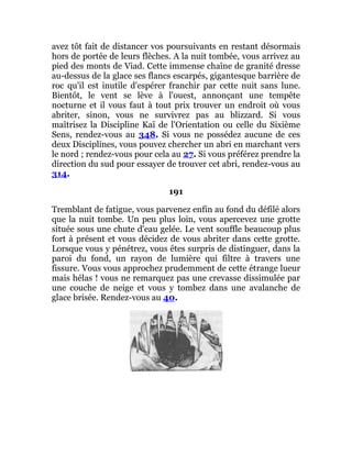 avez tôt fait de distancer vos poursuivants en restant désormais
hors de portée de leurs flèches. A la nuit tombée, vous arrivez au
pied des monts de Viad. Cette immense chaîne de granité dresse
au-dessus de la glace ses flancs escarpés, gigantesque barrière de
roc qu'il est inutile d'espérer franchir par cette nuit sans lune.
Bientôt, le vent se lève à l'ouest, annonçant une tempête
nocturne et il vous faut à tout prix trouver un endroit où vous
abriter, sinon, vous ne survivrez pas au blizzard. Si vous
maîtrisez la Discipline Kaï de l'Orientation ou celle du Sixième
Sens, rendez-vous au 348. Si vous ne possédez aucune de ces
deux Disciplines, vous pouvez chercher un abri en marchant vers
le nord ; rendez-vous pour cela au 27. Si vous préférez prendre la
direction du sud pour essayer de trouver cet abri, rendez-vous au
314.
191
Tremblant de fatigue, vous parvenez enfin au fond du défilé alors
que la nuit tombe. Un peu plus loin, vous apercevez une grotte
située sous une chute d'eau gelée. Le vent souffle beaucoup plus
fort à présent et vous décidez de vous abriter dans cette grotte.
Lorsque vous y pénétrez, vous êtes surpris de distinguer, dans la
paroi du fond, un rayon de lumière qui filtre à travers une
fissure. Vous vous approchez prudemment de cette étrange lueur
mais hélas ! vous ne remarquez pas une crevasse dissimulée par
une couche de neige et vous y tombez dans une avalanche de
glace brisée. Rendez-vous au 40.
 