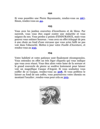 192
Si vous possédez une Pierre Rayonnante, rendez-vous au 267.
Sinon, rendez-vous au 44.
193
Vous avez les jambes couvertes d'écorchures et de bleus. Par
surcroît, vous vous êtes cogné contre une stalactite et vous
saignez du nez. Vous perdez 2 points d'ENDURANCE, mais vous
pouvez vous estimer heureux : vous avez en effet échappé de peu
à une chute au fond d'une crevasse que vous aviez failli ne pas
voir dans l'obscurité. Mettez à jour votre Feuille d'Aventure, et
rendez-vous au 235.
194
Votre habileté et votre patience sont finalement récompensées.
Vous entendez en effet un très léger cliquetis qui vous indique
que vous avez réussi. Vous ôtez alors votre lame de la serrure et
le grand couvercle de pierre se soulève lentement pour laisser
voir un magnifique Casque d'Argent. Si vous souhaitez vous
coiffer de ce Casque, rendez-vous au 308. Si vous préférez le
laisser au fond de son coffre, vous poursuivrez votre chemin en
montant l'escalier ; rendez-vous pour cela au 323.
 