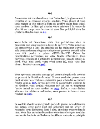 195
Au moment où vous bondissez vers l'autre bord, la glace se met à
trembler et la crevasse s'élargit soudain. Vous glissez et vous
vous cognez la tête contre le bord du gouffre béant dans lequel
vous tombez. Le lien qui attache votre ceinture à la corde de
sécurité se rompt sous le choc et vous êtes précipité dans les
ténèbres. Rendez-vous au 21.
196
Votre lutte est désespérée, mais c'est précisément dans ce
désespoir que vous trouvez la force de survivre. Votre arme (ou
vos armes) vous a (ont) été arrachée (s) des mains par le cyclone
et le bombardement de glace et de pierres que vous avez dû subir
vous fait perdre 2 points d'ENDURANCE. Faites les
modifications nécessaires sur votre Feuille d'Aventure. Vous
parvenez cependant à atteindre péniblement l'arcade située au
nord. Vous avez perdu votre (vos) arme (s), mais vous êtes
vivant. Rendez-vous au 306.
197
Vous apercevez un autre passage qui permet de quitter la caverne
en prenant la direction du nord. Si vous souhaitez passer sans
bruit devant les créatures endormies pour atteindre ce tunnel,
rendez-vous au 125. Si vous préférez ne pas prendre le risque de
les réveiller, vous pouvez retourner sur vos pas et emprunter
l'autre tunnel en vous rendant au 235. Enfin, si vous désirez
attaquer les créatures endormies, vous pouvez le faire en vous
rendant au 109.
198
Le couloir aboutit à une grande porte de pierre. A la différence
des autres, cette porte n'est pas actionnée par un levier; en
revanche, vous découvrez, juste à côté, une fente creusée dans le
mur. Vous êtes en train d'examiner cette fente lorsque, soudain,
une meute hurlante de Barbares des Glaces mutants se précipite
 